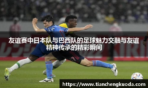 友谊赛中日本队与巴西队的足球魅力交融与友谊精神传承的精彩瞬间
